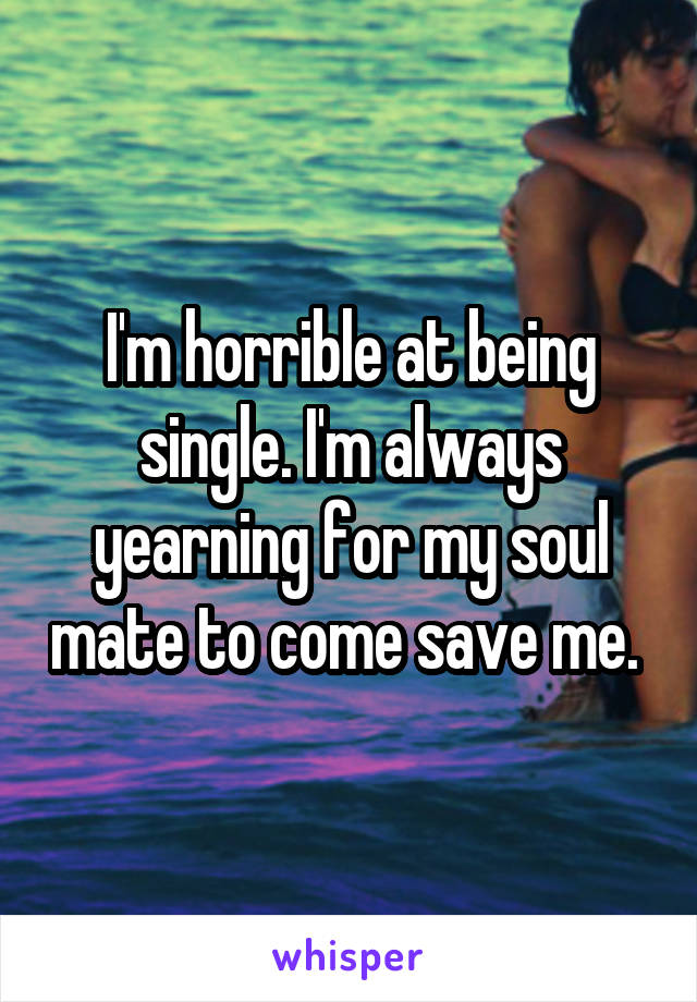 I'm horrible at being single. I'm always yearning for my soul mate to come save me. 