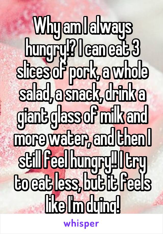 Why am I always hungry!? I can eat 3 slices of pork, a whole salad, a snack, drink a giant glass of milk and more water, and then I still feel hungry!! I try to eat less, but it feels like I'm dying!