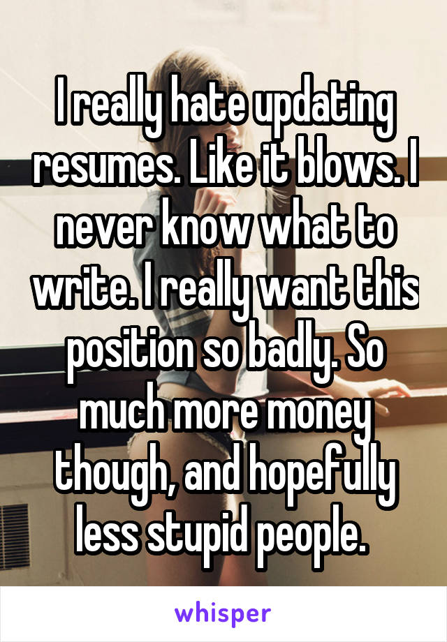 I really hate updating resumes. Like it blows. I never know what to write. I really want this position so badly. So much more money though, and hopefully less stupid people. 