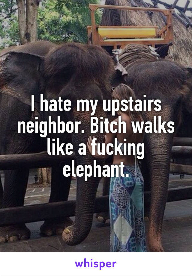 I hate my upstairs neighbor. Bitch walks like a fucking elephant.