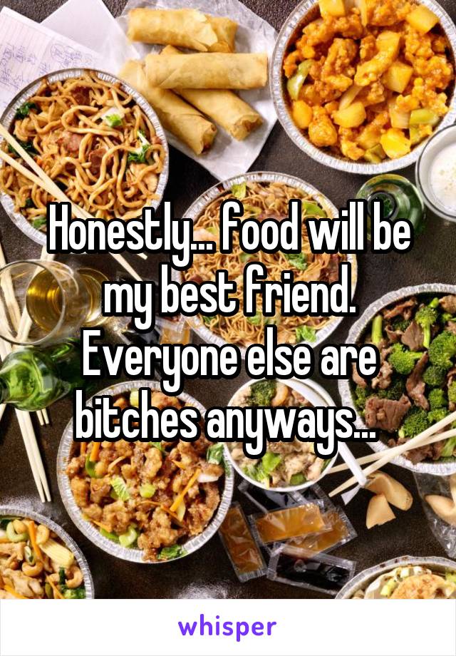 Honestly... food will be my best friend. Everyone else are bitches anyways... 