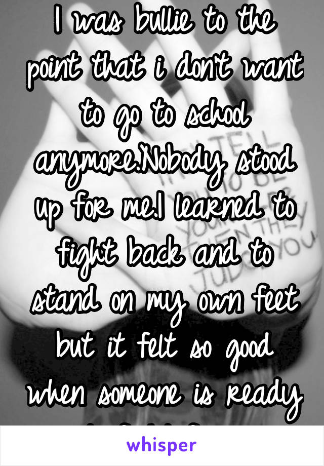 I was bullie to the point that i don't want to go to school anymore.Nobody stood up for me.I learned to fight back and to stand on my own feet but it felt so good when someone is ready to fight for u