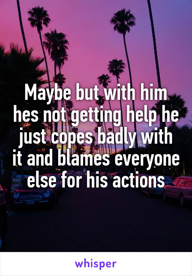 Maybe but with him hes not getting help he just copes badly with it and blames everyone else for his actions