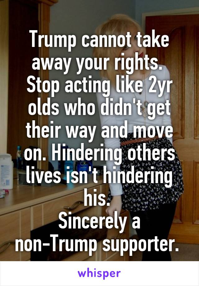 Trump cannot take away your rights. 
Stop acting like 2yr olds who didn't get their way and move on. Hindering others lives isn't hindering his. 
Sincerely a non-Trump supporter. 