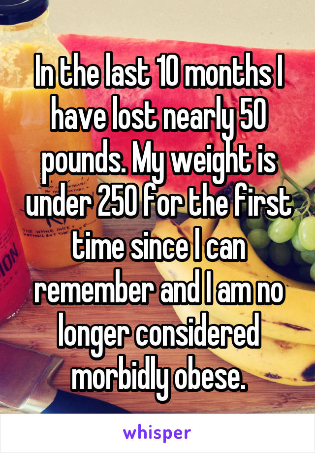 In the last 10 months I have lost nearly 50 pounds. My weight is under 250 for the first time since I can remember and I am no longer considered morbidly obese.