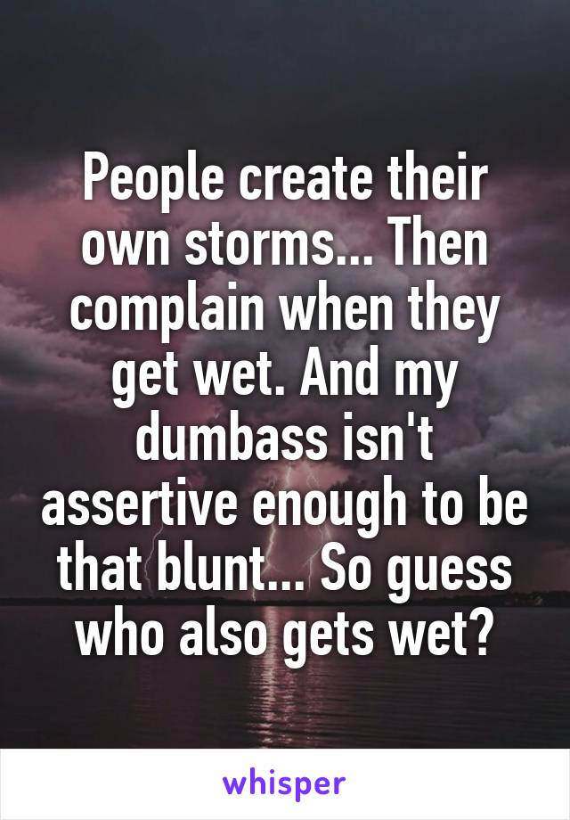 People create their own storms... Then complain when they get wet. And my dumbass isn't assertive enough to be that blunt... So guess who also gets wet?