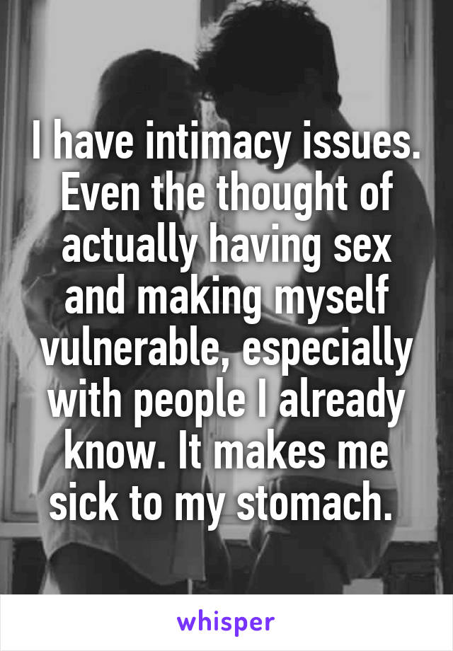 I have intimacy issues. Even the thought of actually having sex and making myself vulnerable, especially with people I already know. It makes me sick to my stomach. 