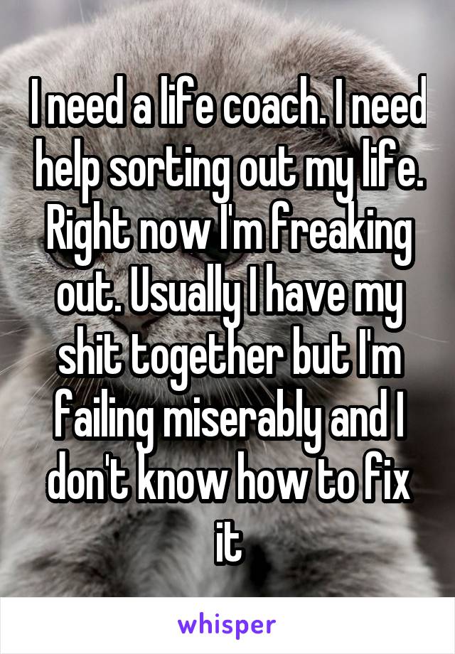 I need a life coach. I need help sorting out my life. Right now I'm freaking out. Usually I have my shit together but I'm failing miserably and I don't know how to fix it