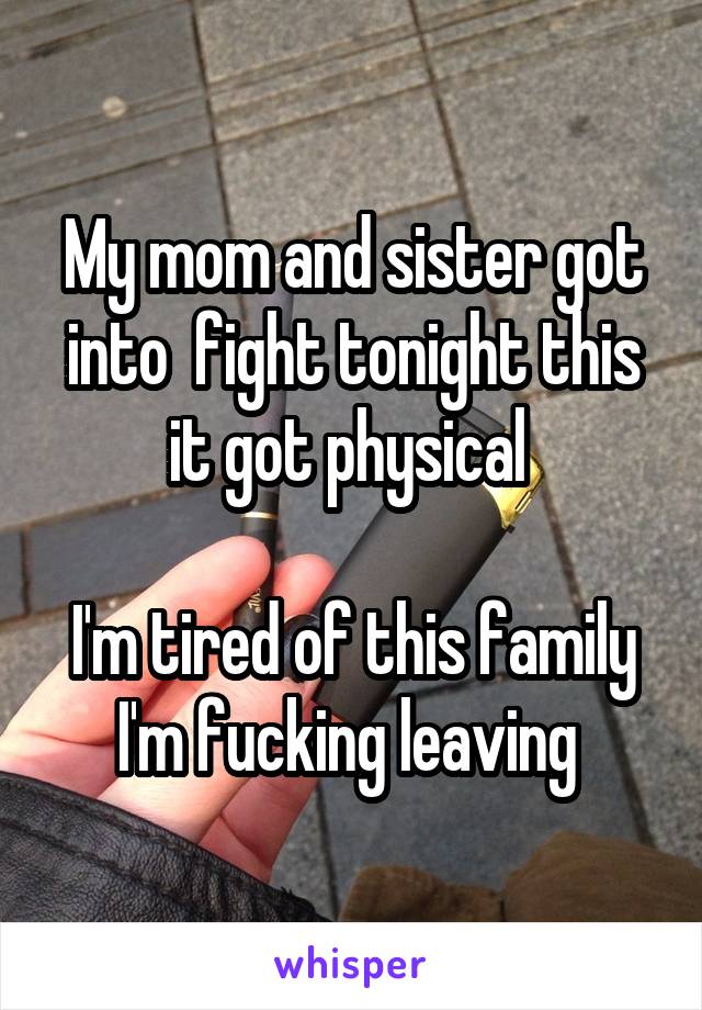 My mom and sister got into  fight tonight this it got physical 

I'm tired of this family I'm fucking leaving 