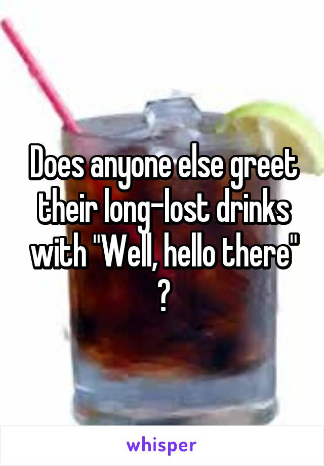 Does anyone else greet their long-lost drinks with "Well, hello there" ?