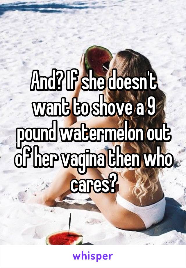 And? If she doesn't want to shove a 9 pound watermelon out of her vagina then who cares?