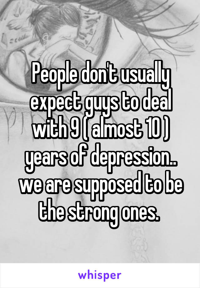 People don't usually expect guys to deal with 9 ( almost 10 ) years of depression.. we are supposed to be the strong ones. 