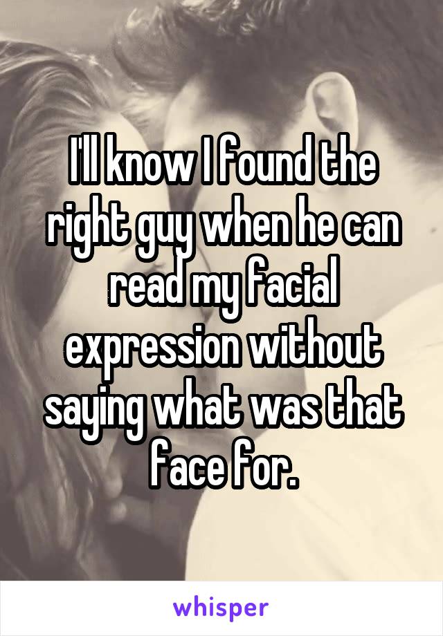 I'll know I found the right guy when he can read my facial expression without saying what was that face for.