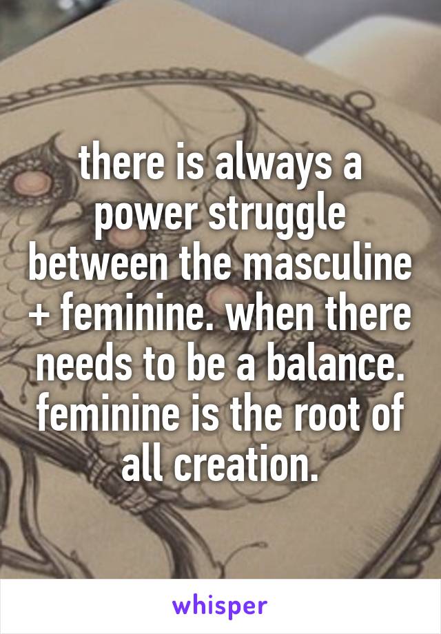 there is always a power struggle between the masculine + feminine. when there needs to be a balance. feminine is the root of all creation.