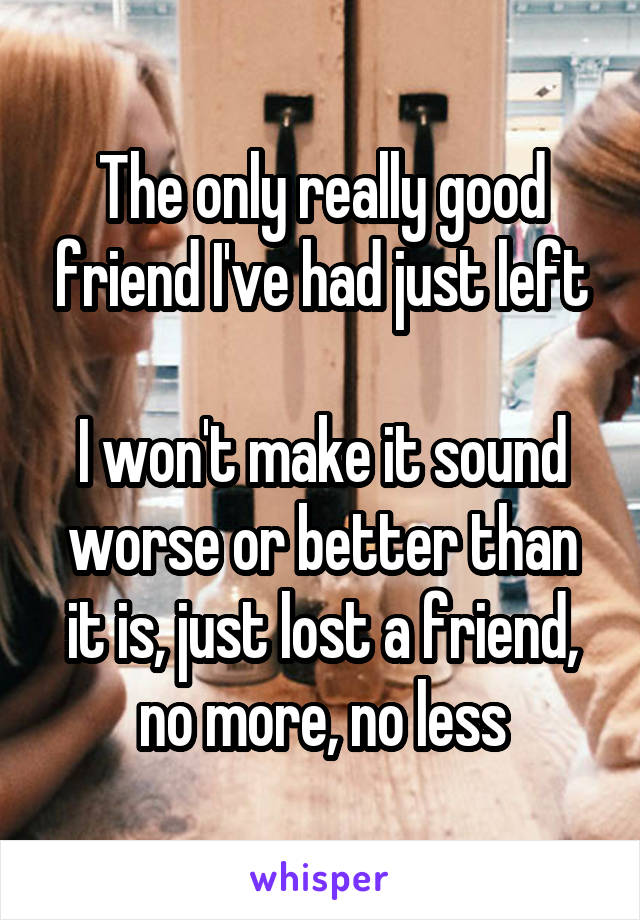 The only really good friend I've had just left

I won't make it sound worse or better than it is, just lost a friend, no more, no less