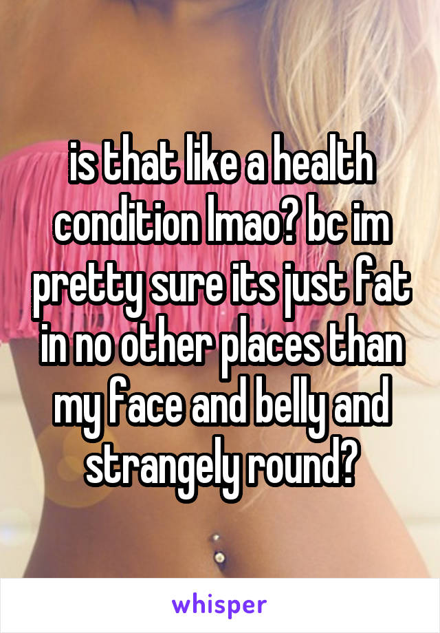 is that like a health condition lmao? bc im pretty sure its just fat in no other places than my face and belly and strangely round?