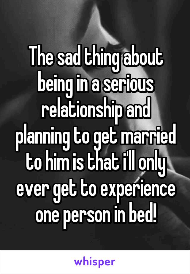 The sad thing about being in a serious relationship and planning to get married to him is that i'll only ever get to experience one person in bed!