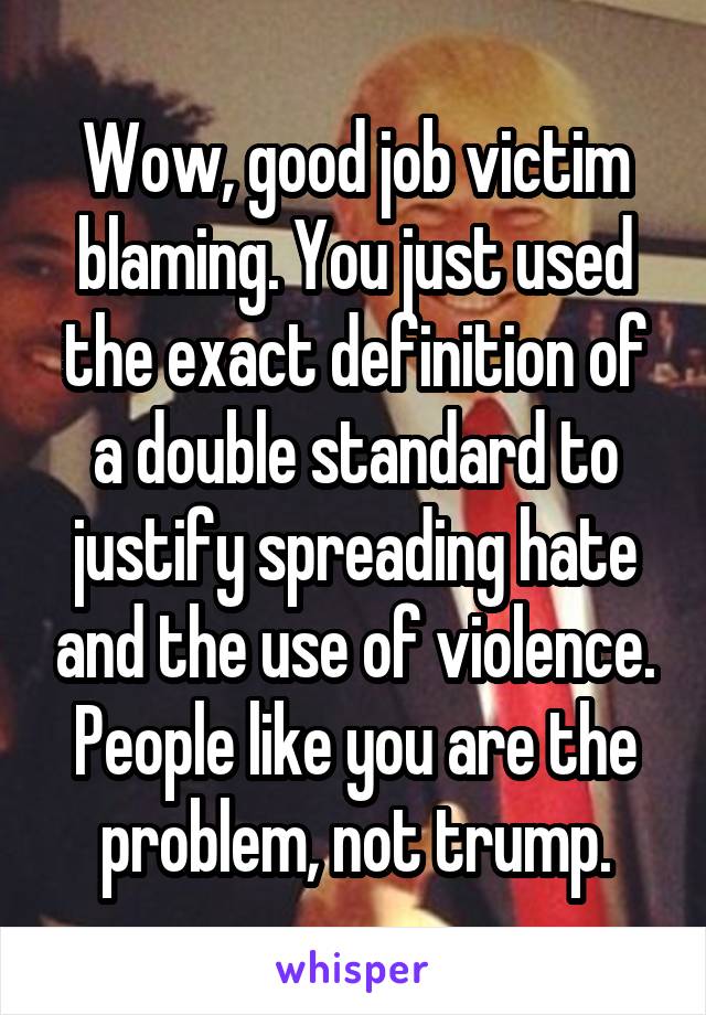 Wow, good job victim blaming. You just used the exact definition of a double standard to justify spreading hate and the use of violence. People like you are the problem, not trump.