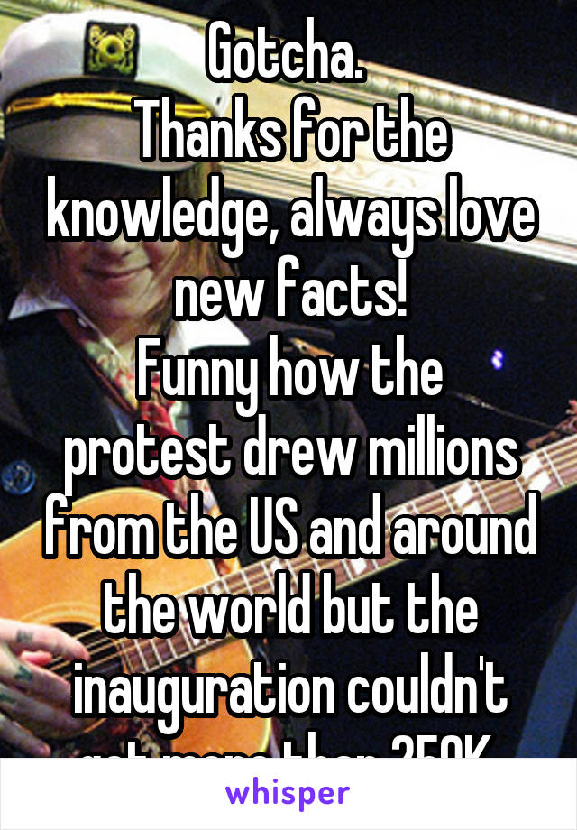 Gotcha. 
Thanks for the knowledge, always love new facts!
Funny how the protest drew millions from the US and around the world but the inauguration couldn't get more than 250K.