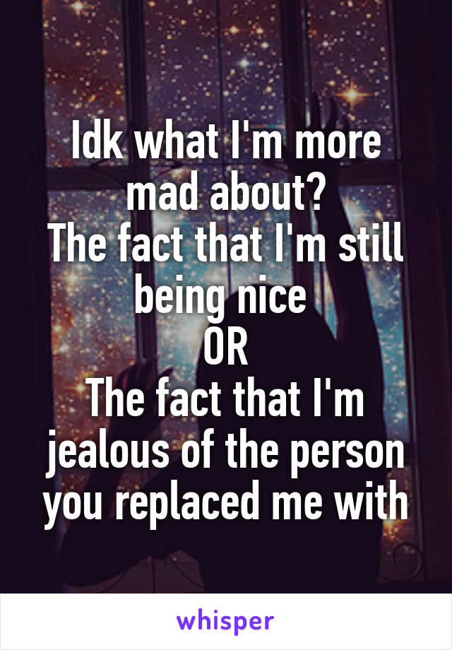 Idk what I'm more mad about?
The fact that I'm still being nice 
OR
The fact that I'm jealous of the person you replaced me with