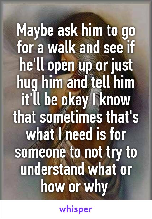 Maybe ask him to go for a walk and see if he'll open up or just hug him and tell him it'll be okay I know that sometimes that's what I need is for someone to not try to understand what or how or why 