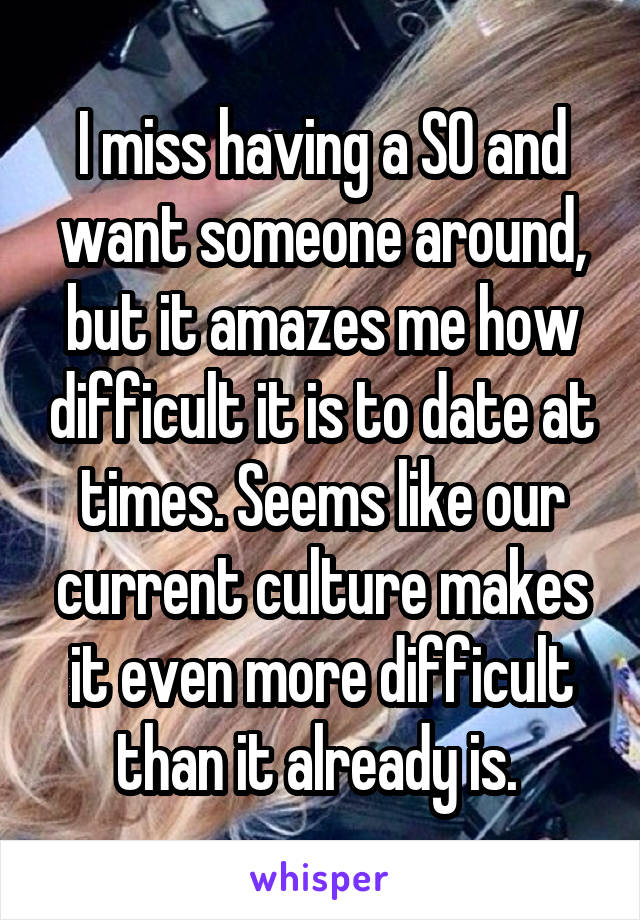 I miss having a SO and want someone around, but it amazes me how difficult it is to date at times. Seems like our current culture makes it even more difficult than it already is. 