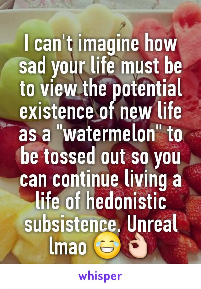 I can't imagine how sad your life must be to view the potential existence of new life as a "watermelon" to be tossed out so you can continue living a life of hedonistic subsistence. Unreal lmao 😂👌