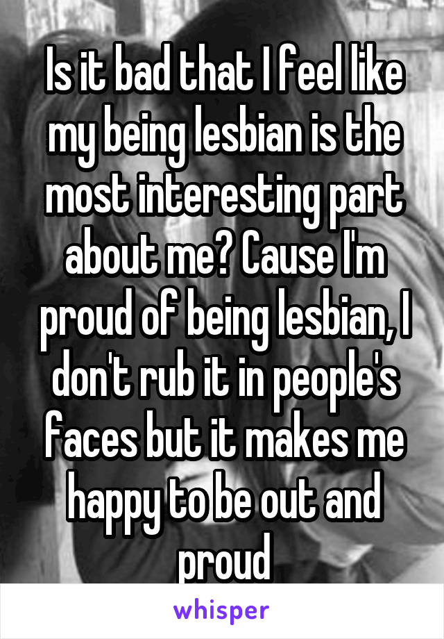 Is it bad that I feel like my being lesbian is the most interesting part about me? Cause I'm proud of being lesbian, I don't rub it in people's faces but it makes me happy to be out and proud