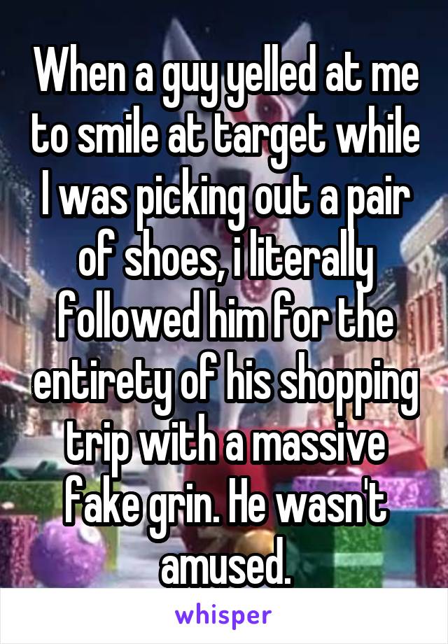 When a guy yelled at me to smile at target while I was picking out a pair of shoes, i literally followed him for the entirety of his shopping trip with a massive fake grin. He wasn't amused.