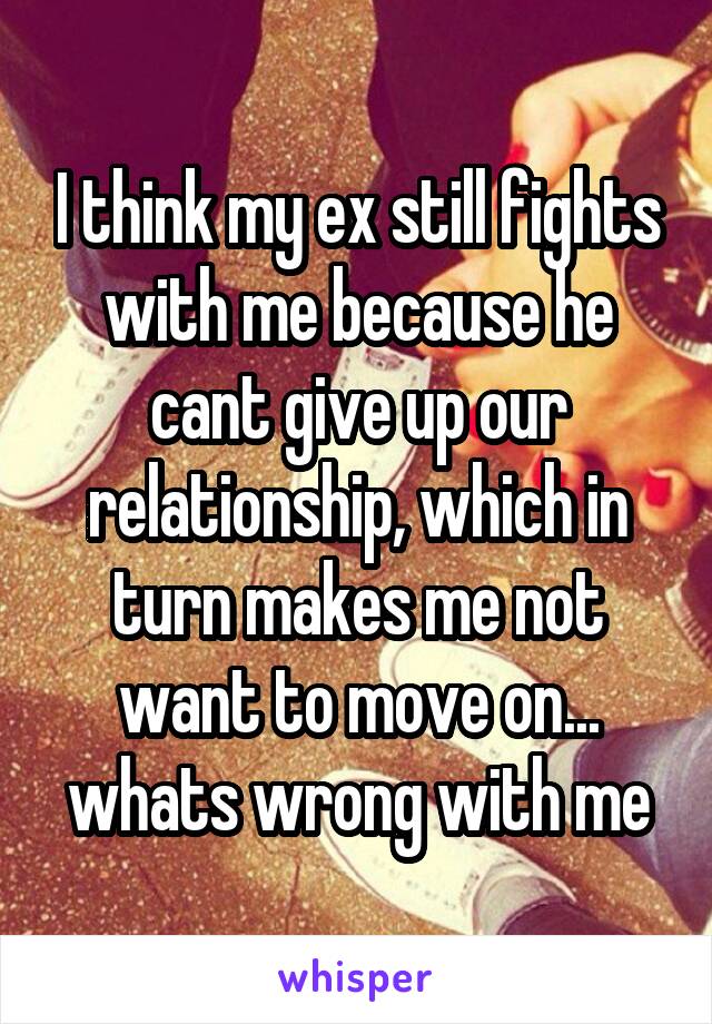 I think my ex still fights with me because he cant give up our relationship, which in turn makes me not want to move on... whats wrong with me