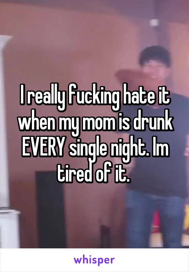 I really fucking hate it when my mom is drunk EVERY single night. Im tired of it. 