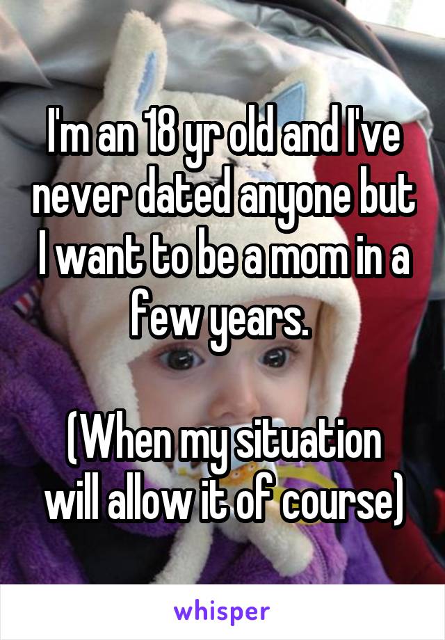 I'm an 18 yr old and I've never dated anyone but I want to be a mom in a few years. 

(When my situation will allow it of course)