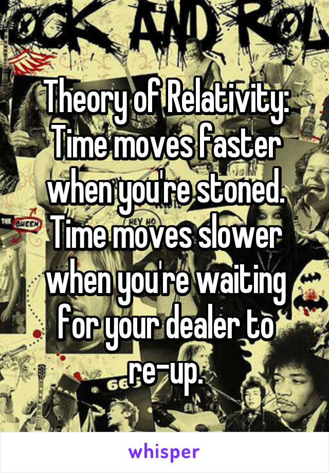 Theory of Relativity:
Time moves faster when you're stoned.
Time moves slower when you're waiting for your dealer to re-up.