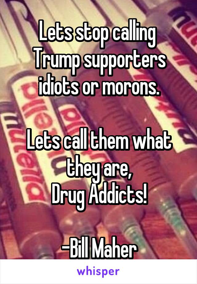 Lets stop calling 
Trump supporters idiots or morons.

Lets call them what they are,
Drug Addicts!

-Bill Maher