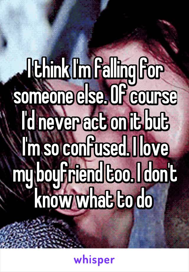 I think I'm falling for someone else. Of course I'd never act on it but I'm so confused. I love my boyfriend too. I don't know what to do 