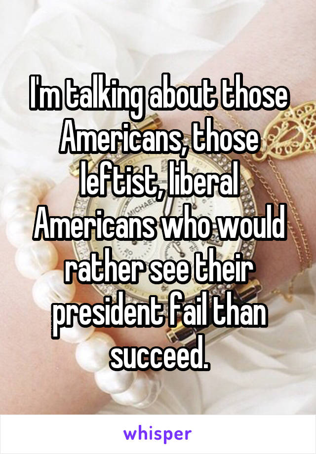 I'm talking about those Americans, those leftist, liberal Americans who would rather see their president fail than succeed.