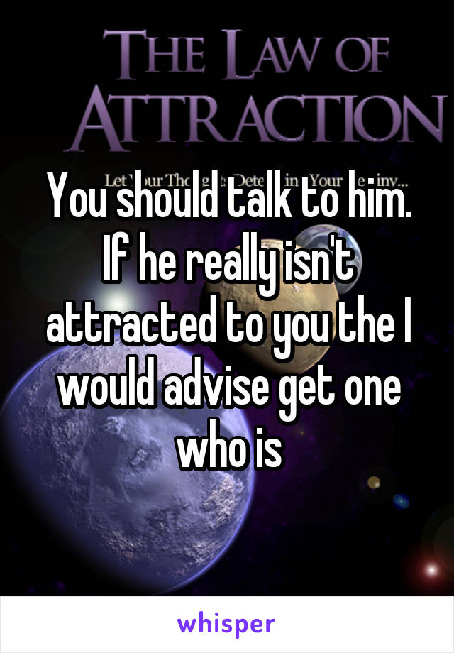 You should talk to him. If he really isn't attracted to you the I would advise get one who is