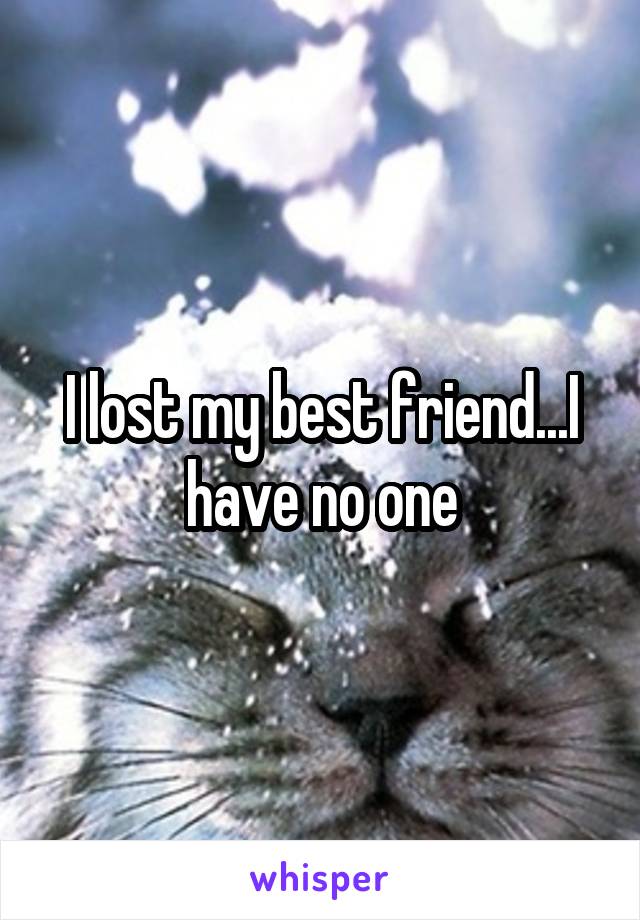 I lost my best friend...I have no one