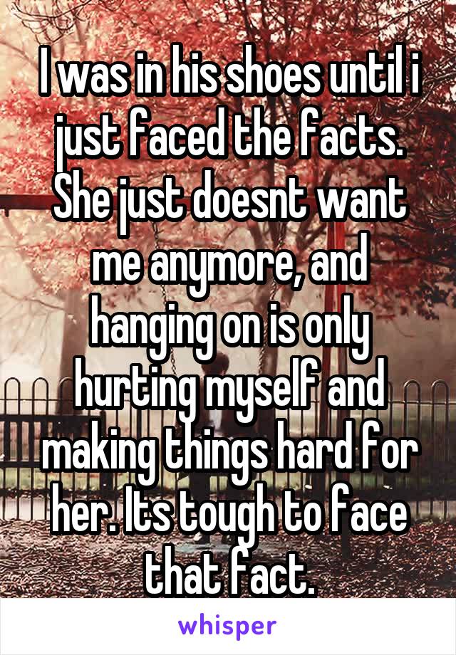 I was in his shoes until i just faced the facts. She just doesnt want me anymore, and hanging on is only hurting myself and making things hard for her. Its tough to face that fact.