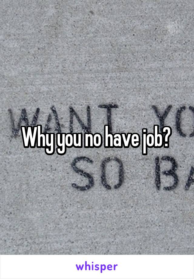 Why you no have job? 