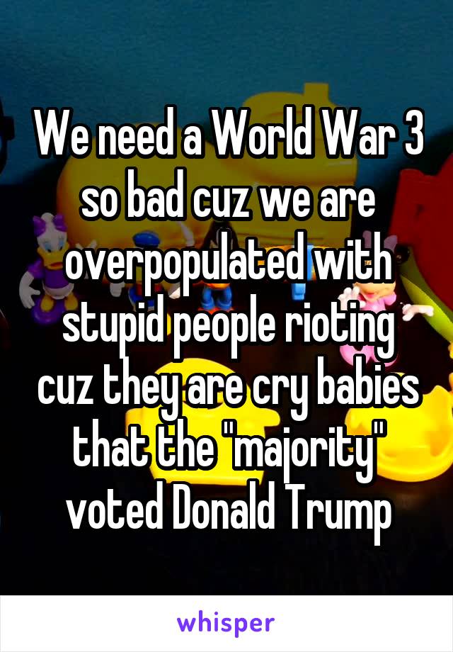 We need a World War 3 so bad cuz we are overpopulated with stupid people rioting cuz they are cry babies that the "majority" voted Donald Trump