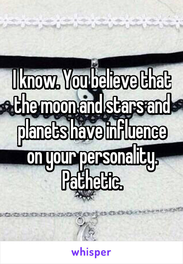 I know. You believe that the moon and stars and planets have influence on your personality. Pathetic.