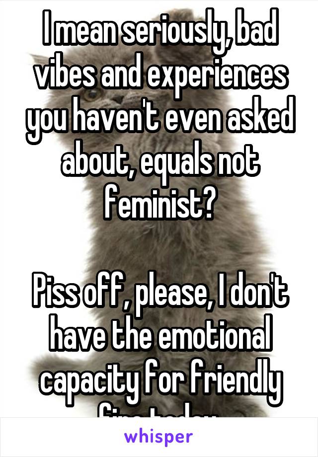 I mean seriously, bad vibes and experiences you haven't even asked about, equals not feminist?

Piss off, please, I don't have the emotional capacity for friendly fire today.