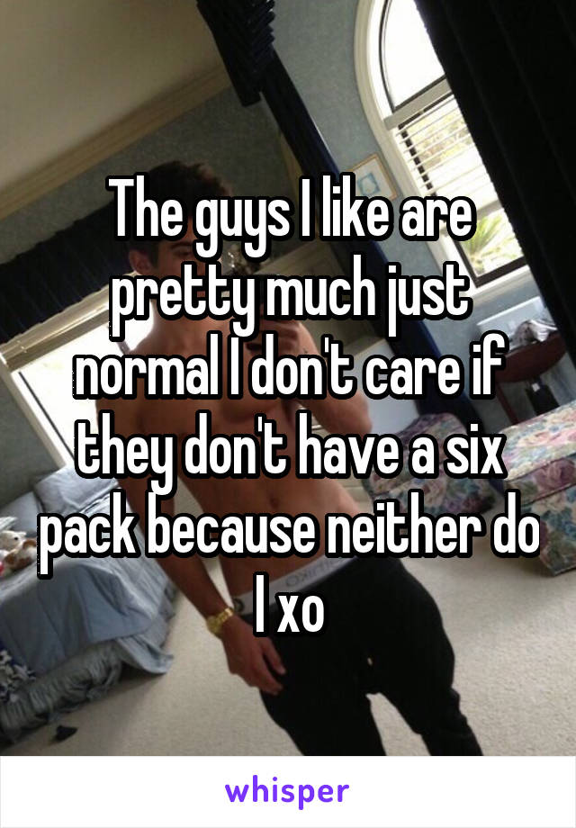 The guys I like are pretty much just normal I don't care if they don't have a six pack because neither do I xo