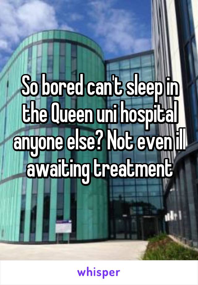 So bored can't sleep in the Queen uni hospital anyone else? Not even ill awaiting treatment
