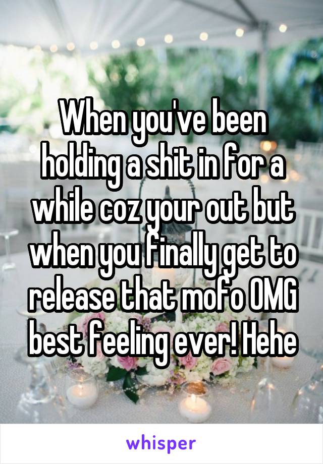 When you've been holding a shit in for a while coz your out but when you finally get to release that mofo OMG best feeling ever! Hehe