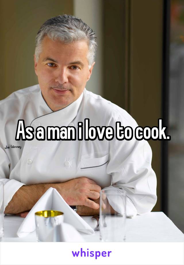 As a man i love to cook.