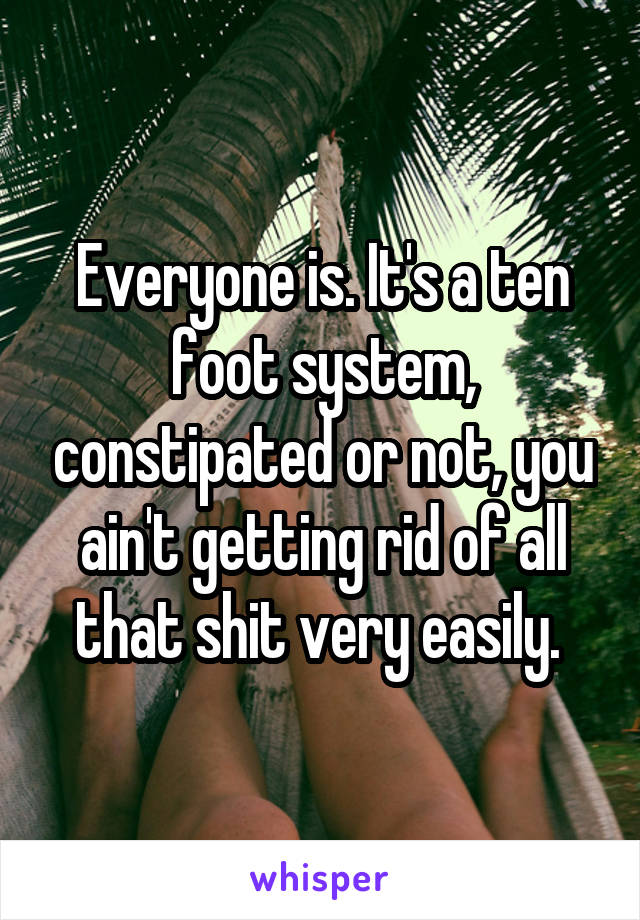 Everyone is. It's a ten foot system, constipated or not, you ain't getting rid of all that shit very easily. 