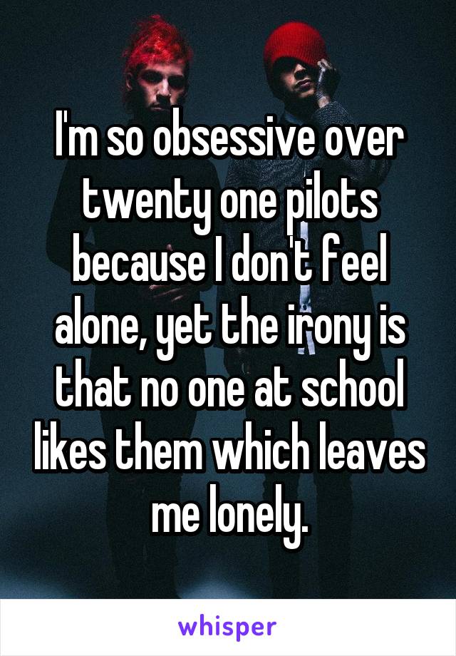 I'm so obsessive over twenty one pilots because I don't feel alone, yet the irony is that no one at school likes them which leaves me lonely.