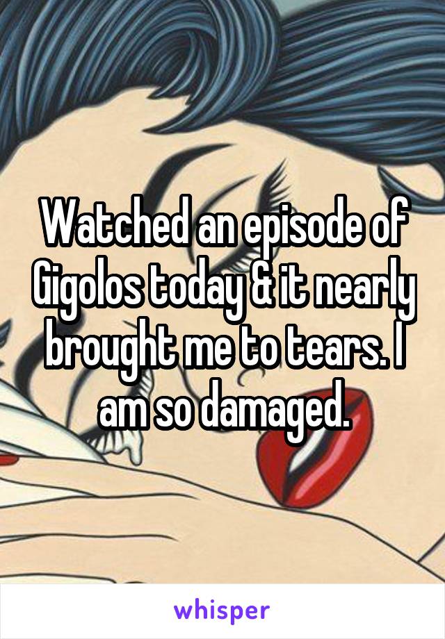 Watched an episode of Gigolos today & it nearly brought me to tears. I am so damaged.